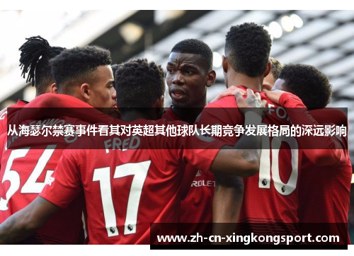 从海瑟尔禁赛事件看其对英超其他球队长期竞争发展格局的深远影响 从海瑟尔禁赛事件看其对英超其他球队长期竞争发展格局的深远影响