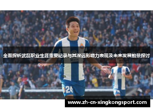 全面探析武磊职业生涯重要纪录与其深远影响力表现及未来发展前景探讨