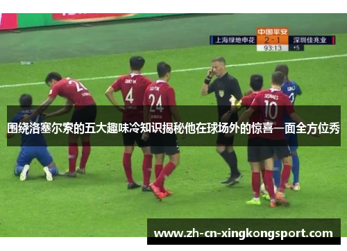 围绕洛塞尔索的五大趣味冷知识揭秘他在球场外的惊喜一面全方位秀