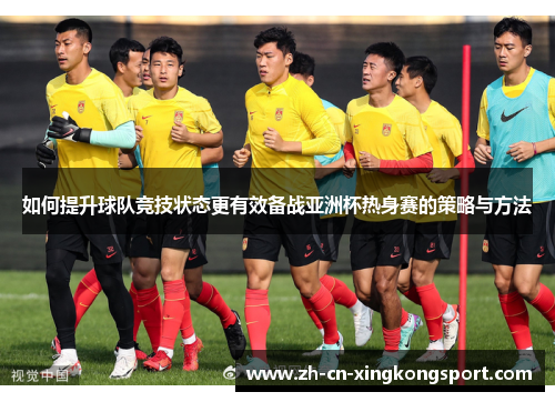 如何提升球队竞技状态更有效备战亚洲杯热身赛的策略与方法 如何提升球队竞技状态更有效备战亚洲杯热身赛的策略与方法