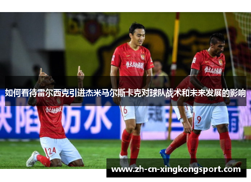 如何看待雷尔西克引进杰米马尔斯卡克对球队战术和未来发展的影响