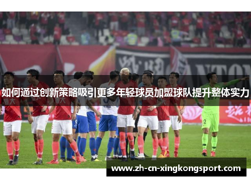 如何通过创新策略吸引更多年轻球员加盟球队提升整体实力 如何通过创新策略吸引更多年轻球员加盟球队提升整体实力